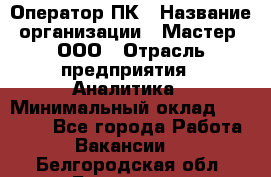 Оператор ПК › Название организации ­ Мастер, ООО › Отрасль предприятия ­ Аналитика › Минимальный оклад ­ 70 000 - Все города Работа » Вакансии   . Белгородская обл.,Белгород г.